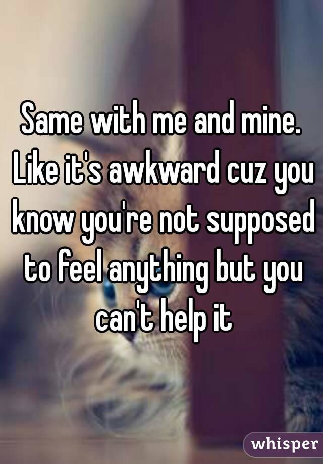 Same with me and mine. Like it's awkward cuz you know you're not supposed to feel anything but you can't help it
