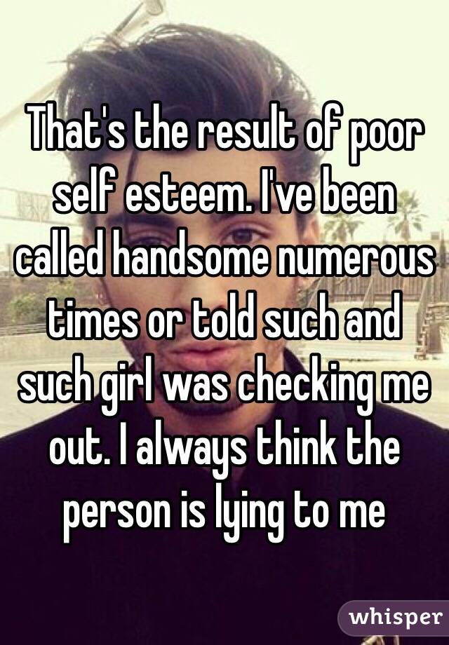 That's the result of poor self esteem. I've been called handsome numerous times or told such and such girl was checking me out. I always think the person is lying to me