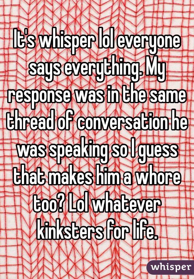 It's whisper lol everyone says everything. My response was in the same thread of conversation he was speaking so I guess that makes him a whore too? Lol whatever kinksters for life. 