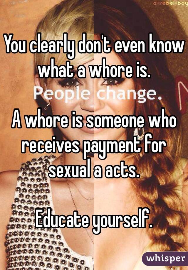 You clearly don't even know what a whore is. 

A whore is someone who receives payment for sexual a acts. 

Educate yourself.