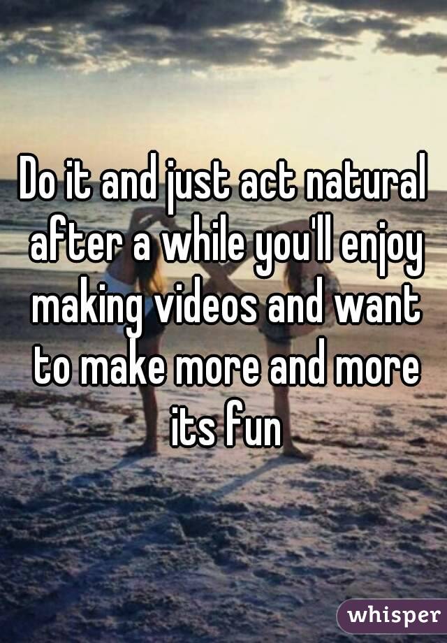 Do it and just act natural after a while you'll enjoy making videos and want to make more and more its fun