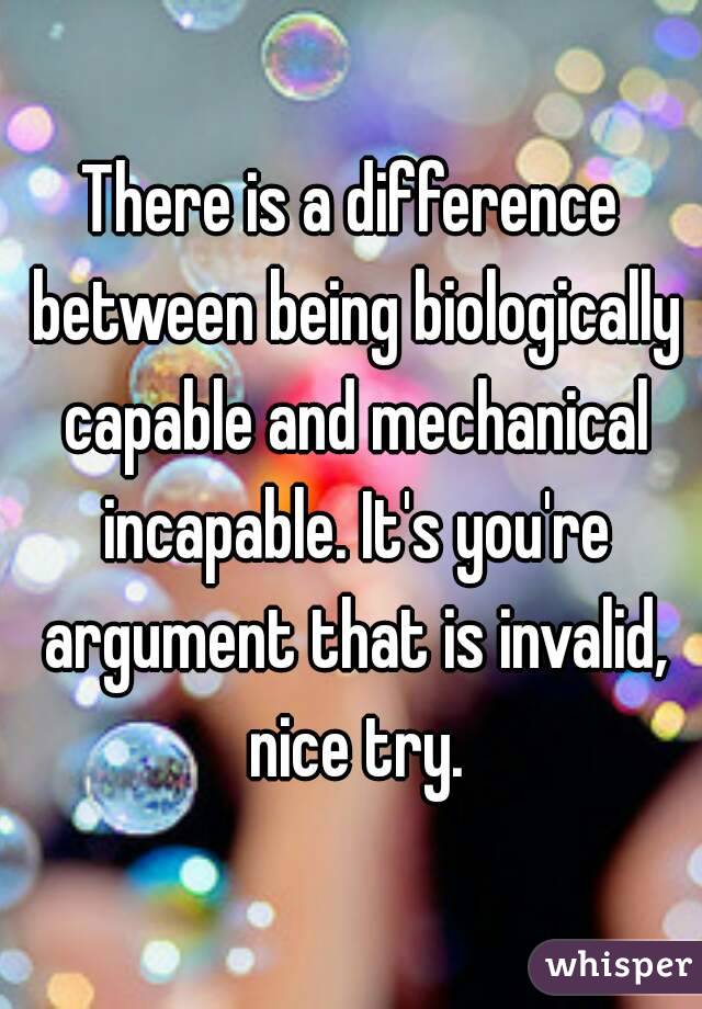 There is a difference between being biologically capable and mechanical incapable. It's you're argument that is invalid, nice try.