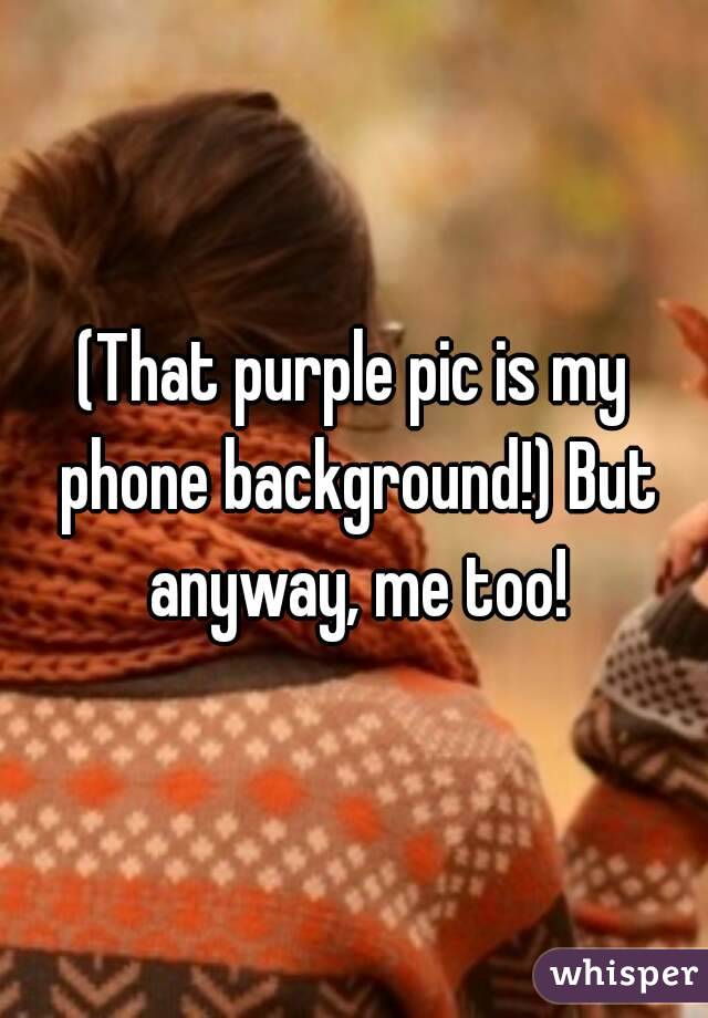 (That purple pic is my phone background!) But anyway, me too!