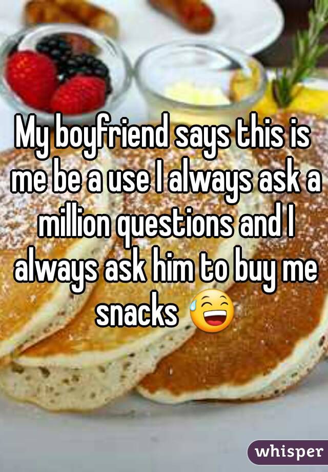 My boyfriend says this is me be a use I always ask a million questions and I always ask him to buy me snacks 😅