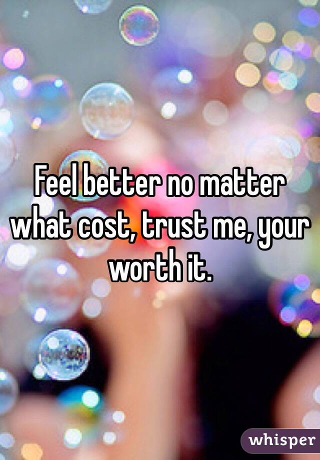 Feel better no matter what cost, trust me, your worth it.