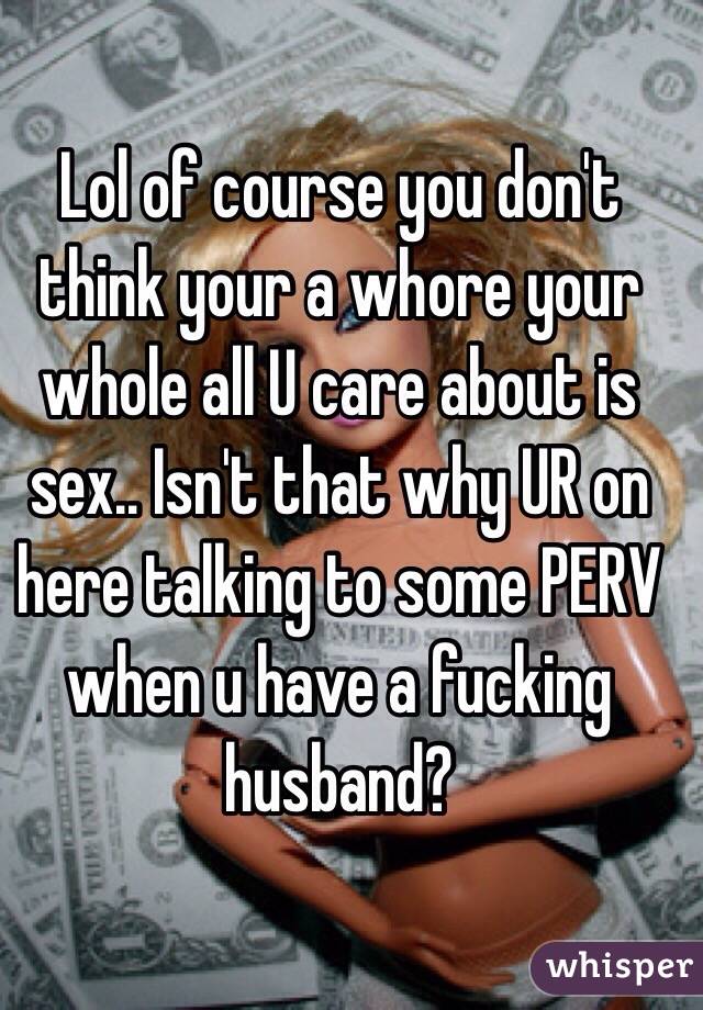 Lol of course you don't think your a whore your whole all U care about is sex.. Isn't that why UR on here talking to some PERV when u have a fucking husband?