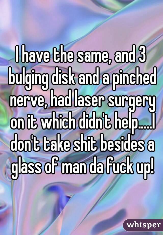 I have the same, and 3 bulging disk and a pinched nerve, had laser surgery on it which didn't help.....I don't take shit besides a glass of man da fuck up!