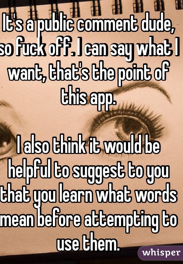 It's a public comment dude, so fuck off. I can say what I want, that's the point of this app. 

I also think it would be helpful to suggest to you that you learn what words mean before attempting to use them. 