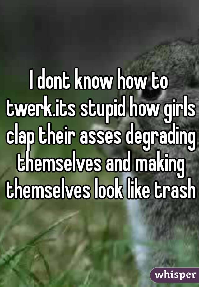 I dont know how to twerk.its stupid how girls clap their asses degrading themselves and making themselves look like trash