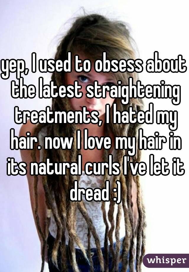 yep, I used to obsess about the latest straightening treatments, I hated my hair. now I love my hair in its natural curls I've let it dread :)