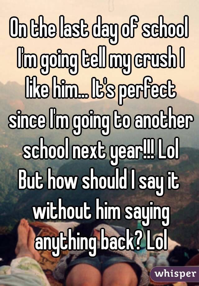 On the last day of school I'm going tell my crush I like him... It's perfect since I'm going to another school next year!!! Lol
But how should I say it without him saying anything back? Lol