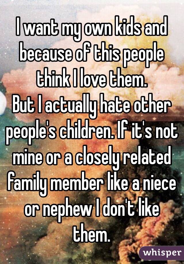 I want my own kids and because of this people think I love them.
But I actually hate other people's children. If it's not mine or a closely related family member like a niece or nephew I don't like them.