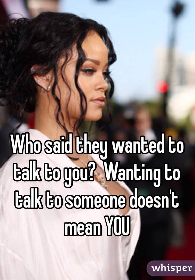 Who said they wanted to talk to you?  Wanting to talk to someone doesn't mean YOU