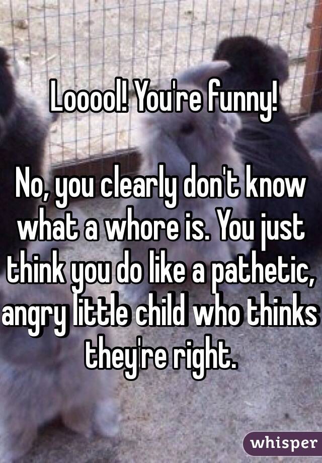  Looool! You're funny!  

No, you clearly don't know what a whore is. You just think you do like a pathetic, angry little child who thinks they're right.  