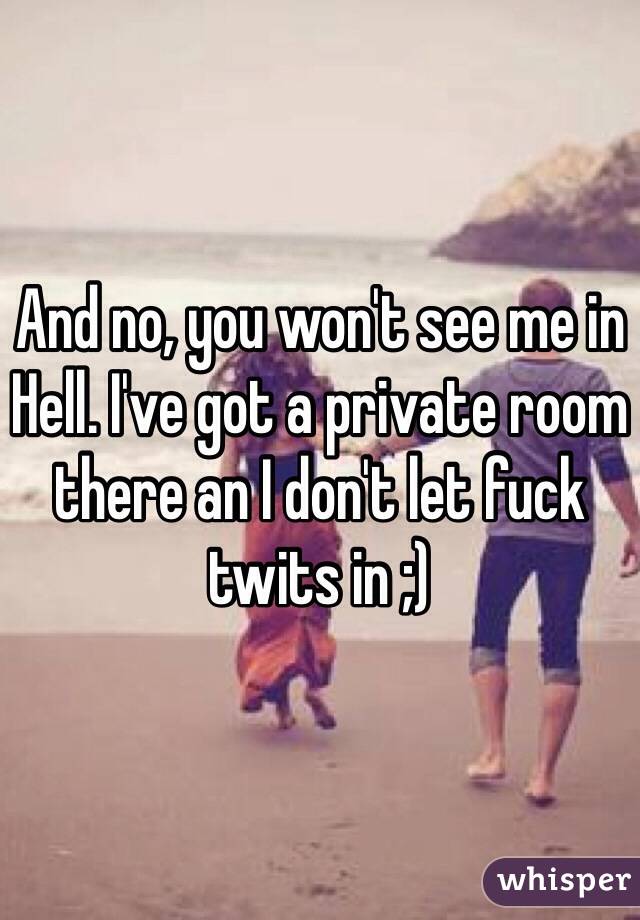 And no, you won't see me in Hell. I've got a private room there an I don't let fuck twits in ;)