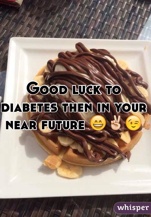 Good luck to diabetes then in your near future 😄✌️😉