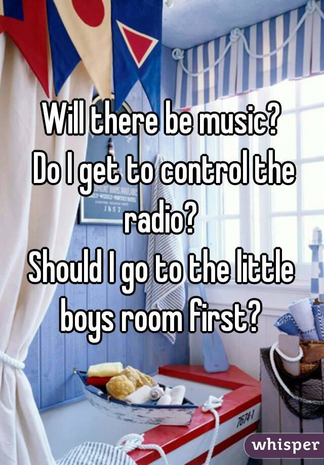 Will there be music?
 Do I get to control the radio? 
Should I go to the little boys room first? 