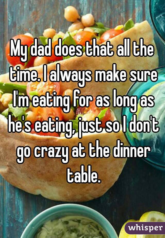 My dad does that all the time. I always make sure I'm eating for as long as he's eating, just so I don't go crazy at the dinner table.