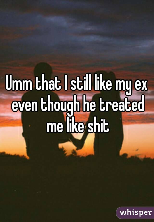 Umm that I still like my ex even though he treated me like shit