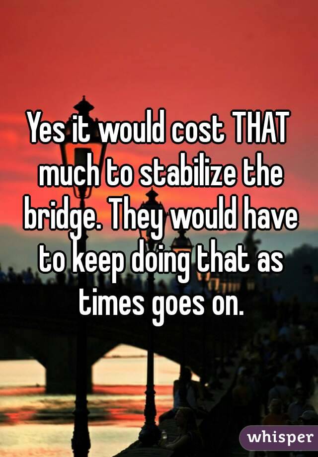Yes it would cost THAT much to stabilize the bridge. They would have to keep doing that as times goes on.