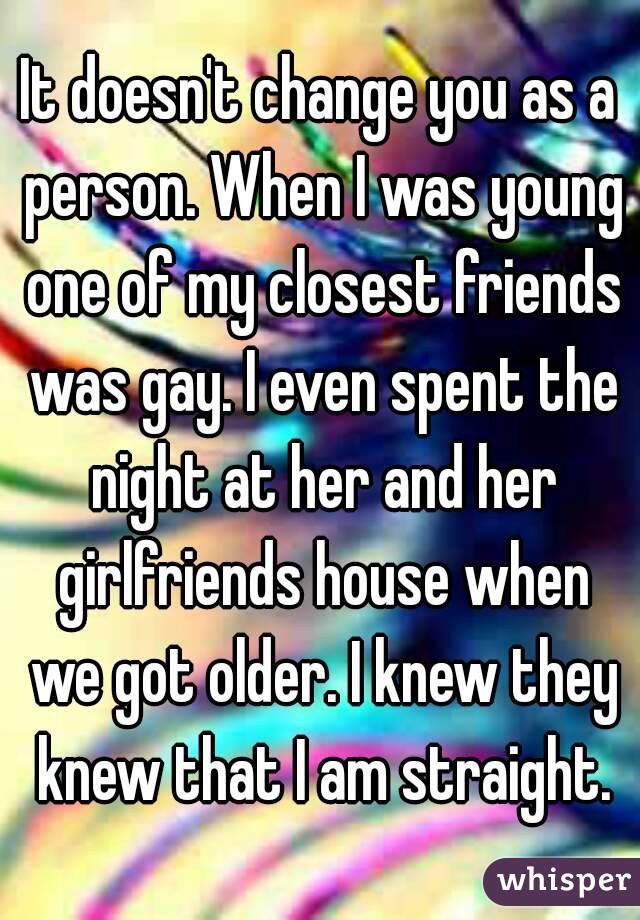 It doesn't change you as a person. When I was young one of my closest friends was gay. I even spent the night at her and her girlfriends house when we got older. I knew they knew that I am straight.