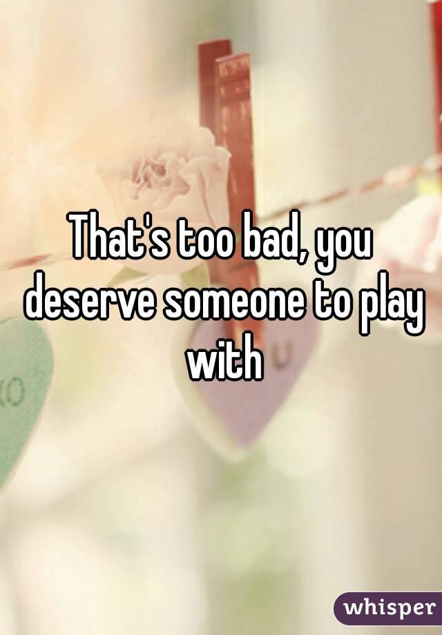 That's too bad, you deserve someone to play with