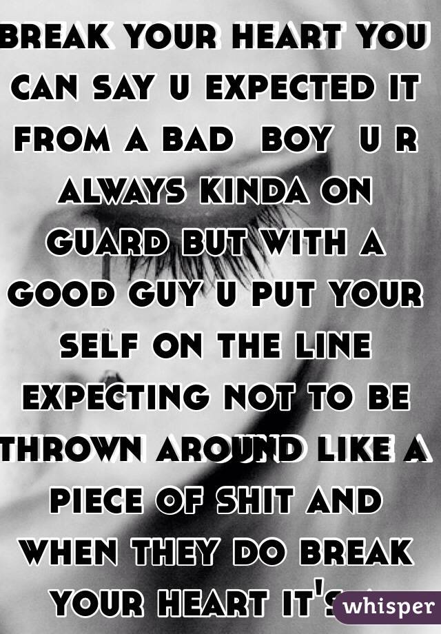 Because when they break your heart you can say u expected it from a bad  boy  u r always kinda on guard but with a good guy u put your self on the line expecting not to be thrown around like a piece of shit and when they do break your heart it's a long fall.