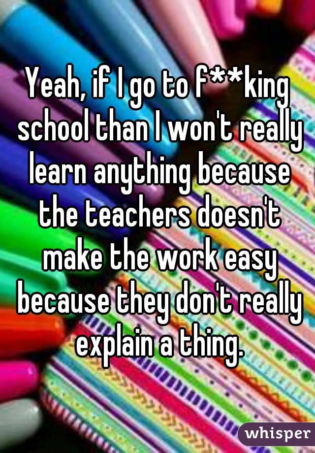 Yeah, if I go to f**king school than I won't really learn anything because the teachers doesn't make the work easy because they don't really explain a thing.