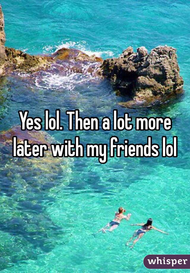 Yes lol. Then a lot more later with my friends lol