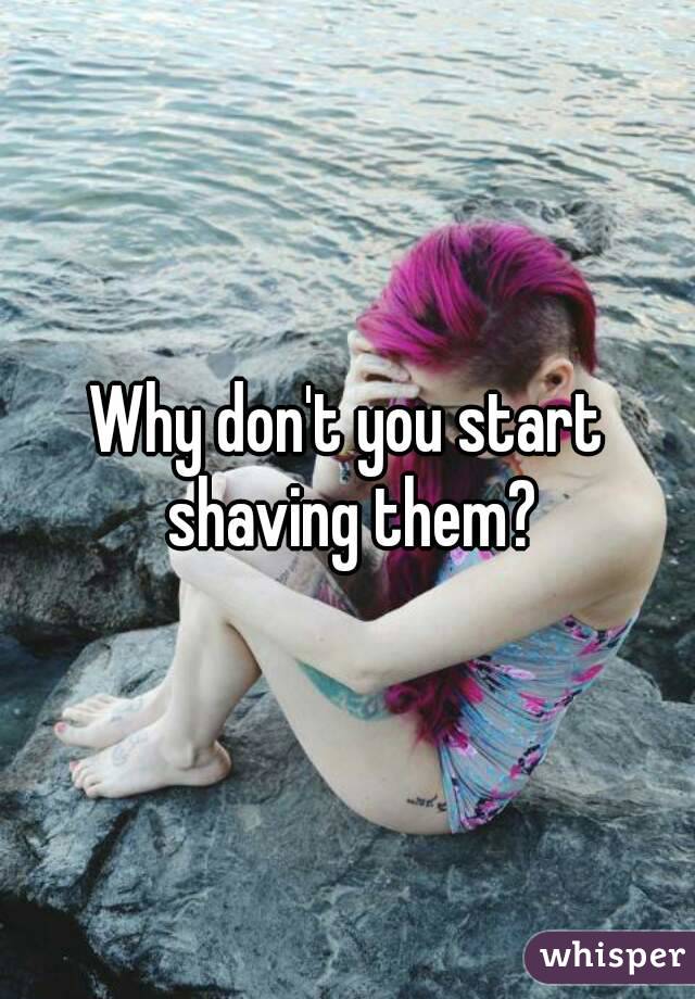 Why don't you start shaving them?