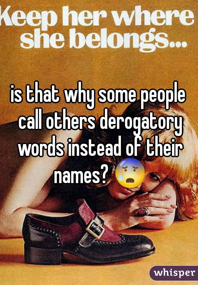 is that why some people call others derogatory words instead of their names? 😰