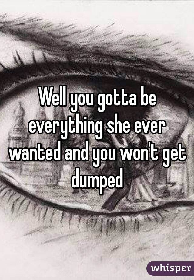 Well you gotta be everything she ever wanted and you won't get dumped 