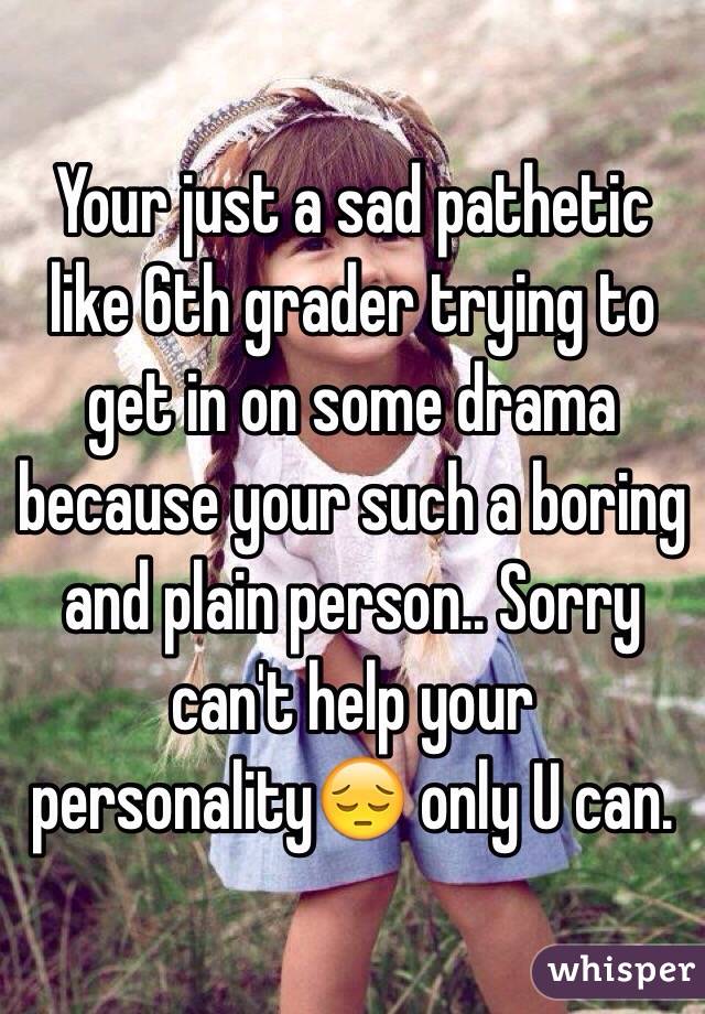 Your just a sad pathetic like 6th grader trying to get in on some drama because your such a boring and plain person.. Sorry can't help your personality😔 only U can.