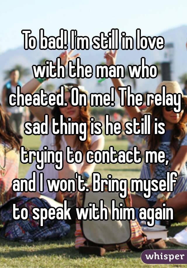 To bad! I'm still in love with the man who cheated. On me! The relay sad thing is he still is trying to contact me, and I won't. Bring myself to speak with him again 