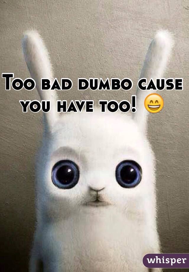 Too bad dumbo cause you have too! 😄 