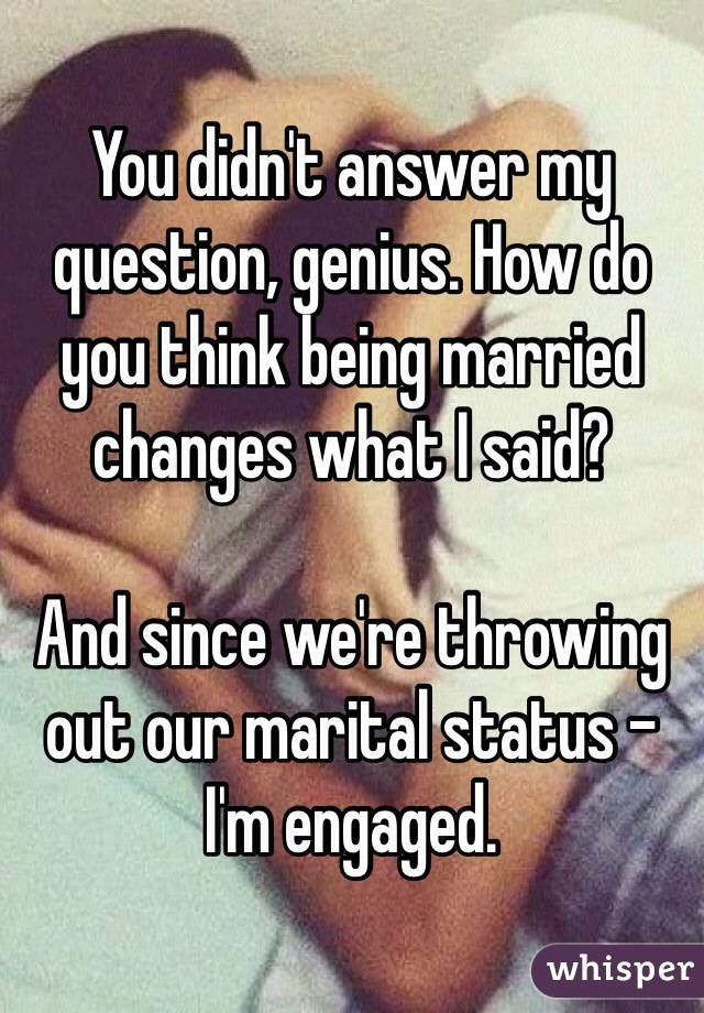 You didn't answer my question, genius. How do you think being married changes what I said? 

And since we're throwing out our marital status - I'm engaged. 