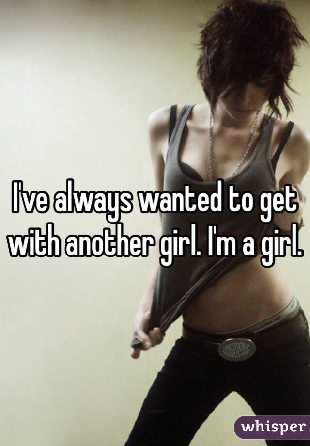 I've always wanted to get with another girl. I'm a girl.