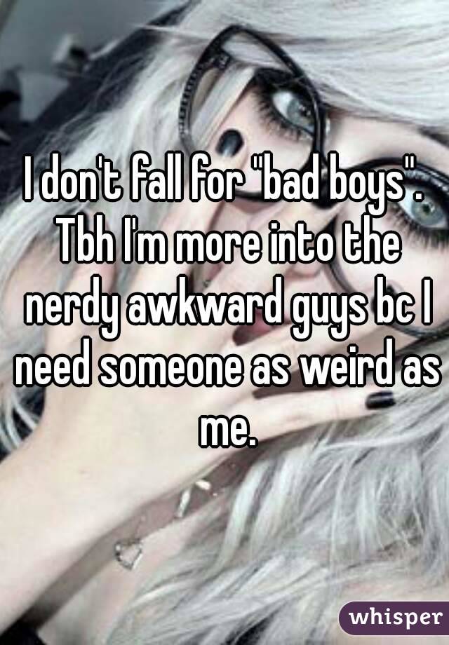 I don't fall for "bad boys". Tbh I'm more into the nerdy awkward guys bc I need someone as weird as me.