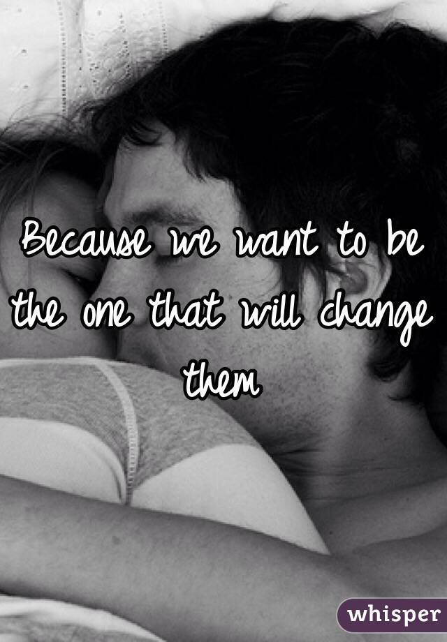 Because we want to be the one that will change them