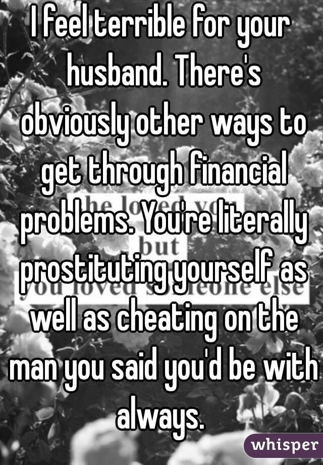 I feel terrible for your husband. There's obviously other ways to get through financial problems. You're literally prostituting yourself as well as cheating on the man you said you'd be with always. 