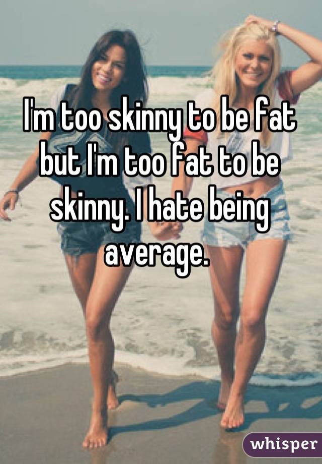 I'm too skinny to be fat but I'm too fat to be skinny. I hate being average. 