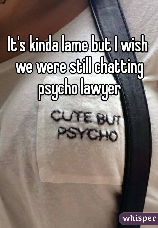 It's kinda lame but I wish we were still chatting psycho lawyer