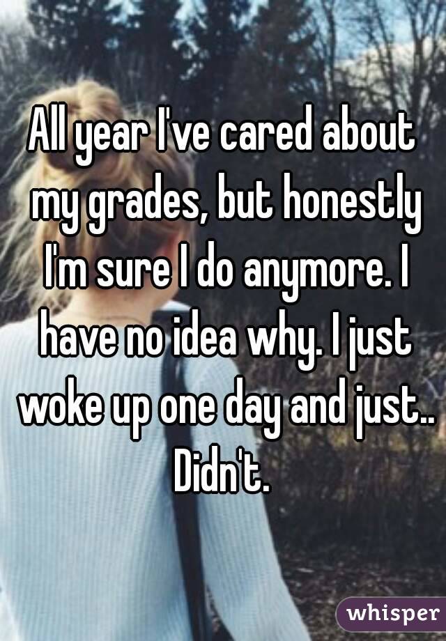 All year I've cared about my grades, but honestly I'm sure I do anymore. I have no idea why. I just woke up one day and just.. Didn't. 