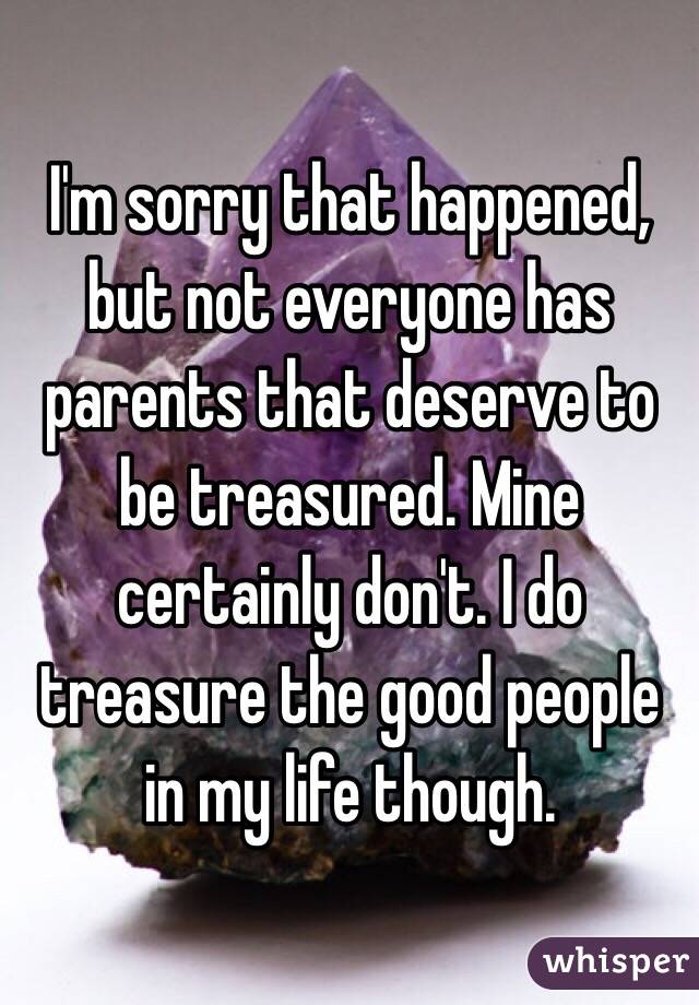 I'm sorry that happened, but not everyone has parents that deserve to be treasured. Mine certainly don't. I do treasure the good people in my life though.