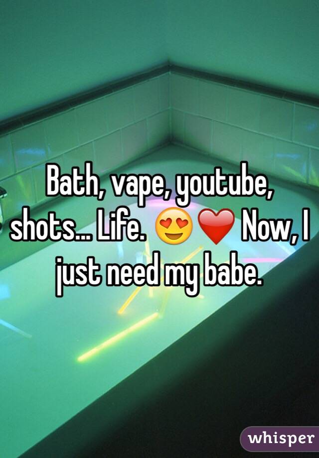 Bath, vape, youtube, shots... Life. 😍❤️ Now, I just need my babe.