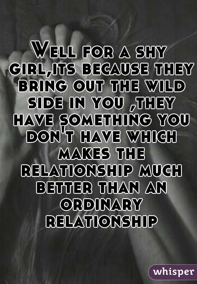 Well for a shy girl,its because they bring out the wild side in you ,they have something you don't have which makes the relationship much better than an ordinary relationship