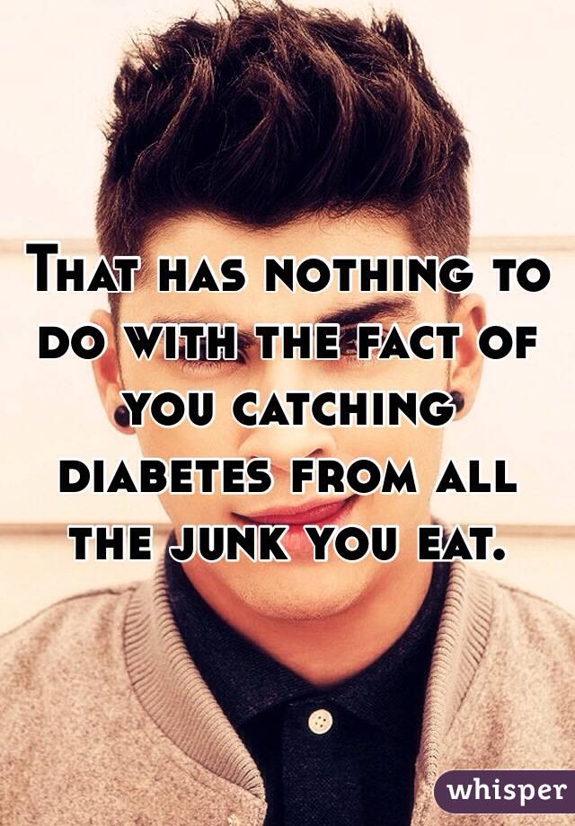 That has nothing to do with the fact of you catching diabetes from all the junk you eat. 