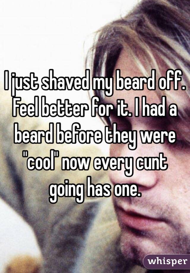 I just shaved my beard off. Feel better for it. I had a beard before they were "cool" now every cunt going has one.