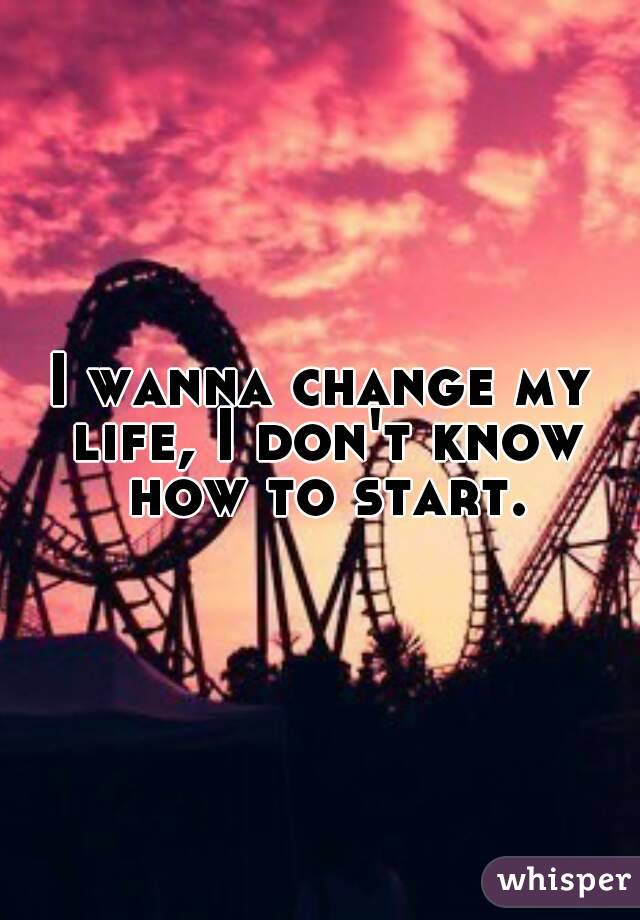 I wanna change my life, I don't know how to start.