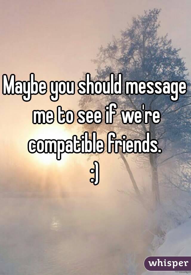 Maybe you should message me to see if we're compatible friends. 
:)